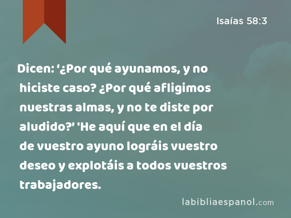 Dicen: ‘¿Por qué ayunamos, y no hiciste caso? ¿Por qué afligimos nuestras almas, y no te diste por aludido?’ 'He aquí que en el día de vuestro ayuno lográis vuestro deseo y explotáis a todos vuestros trabajadores. - Isaías 58:3