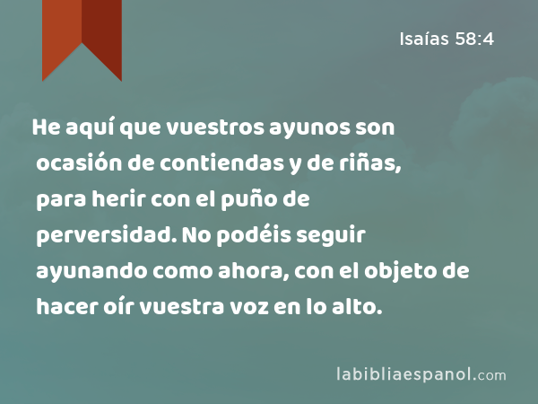 He aquí que vuestros ayunos son ocasión de contiendas y de riñas, para herir con el puño de perversidad. No podéis seguir ayunando como ahora, con el objeto de hacer oír vuestra voz en lo alto. - Isaías 58:4