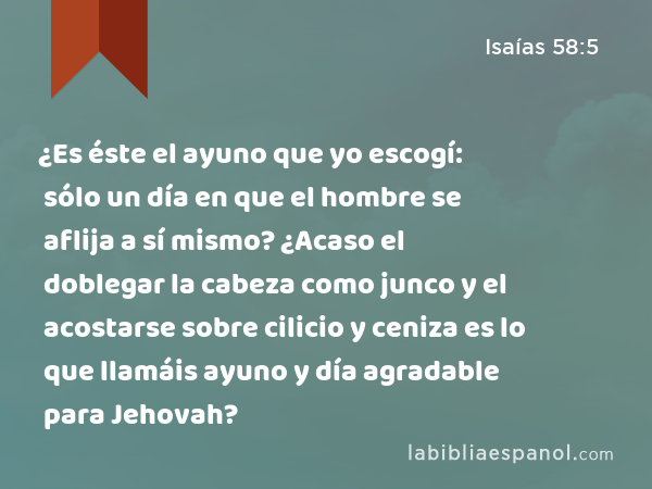 ¿Es éste el ayuno que yo escogí: sólo un día en que el hombre se aflija a sí mismo? ¿Acaso el doblegar la cabeza como junco y el acostarse sobre cilicio y ceniza es lo que llamáis ayuno y día agradable para Jehovah? - Isaías 58:5