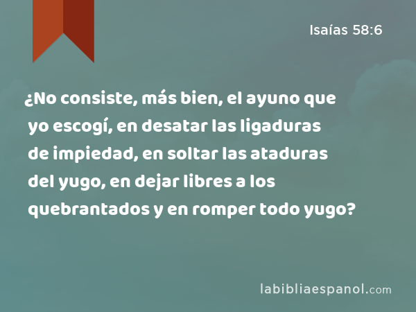 ¿No consiste, más bien, el ayuno que yo escogí, en desatar las ligaduras de impiedad, en soltar las ataduras del yugo, en dejar libres a los quebrantados y en romper todo yugo? - Isaías 58:6