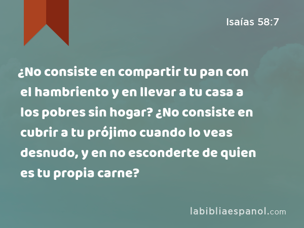 ¿No consiste en compartir tu pan con el hambriento y en llevar a tu casa a los pobres sin hogar? ¿No consiste en cubrir a tu prójimo cuando lo veas desnudo, y en no esconderte de quien es tu propia carne? - Isaías 58:7