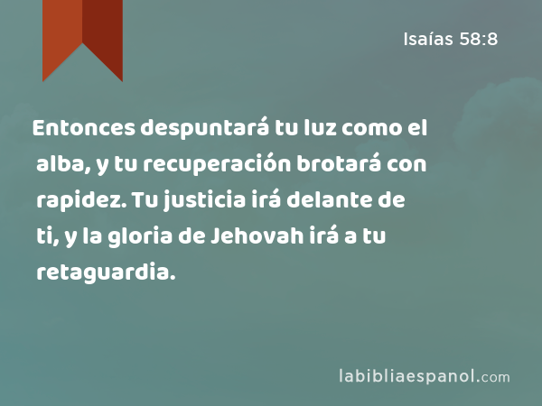 Entonces despuntará tu luz como el alba, y tu recuperación brotará con rapidez. Tu justicia irá delante de ti, y la gloria de Jehovah irá a tu retaguardia. - Isaías 58:8