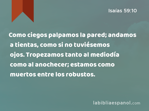 Como ciegos palpamos la pared; andamos a tientas, como si no tuviésemos ojos. Tropezamos tanto al mediodía como al anochecer; estamos como muertos entre los robustos. - Isaías 59:10