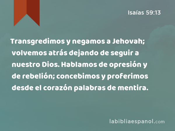 Transgredimos y negamos a Jehovah; volvemos atrás dejando de seguir a nuestro Dios. Hablamos de opresión y de rebelión; concebimos y proferimos desde el corazón palabras de mentira. - Isaías 59:13