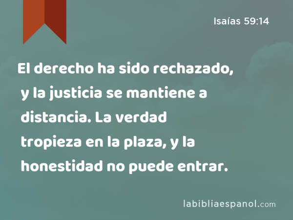 El derecho ha sido rechazado, y la justicia se mantiene a distancia. La verdad tropieza en la plaza, y la honestidad no puede entrar. - Isaías 59:14