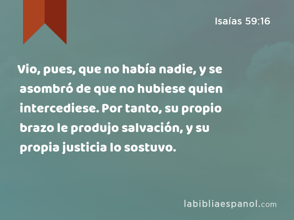 Vio, pues, que no había nadie, y se asombró de que no hubiese quien intercediese. Por tanto, su propio brazo le produjo salvación, y su propia justicia lo sostuvo. - Isaías 59:16