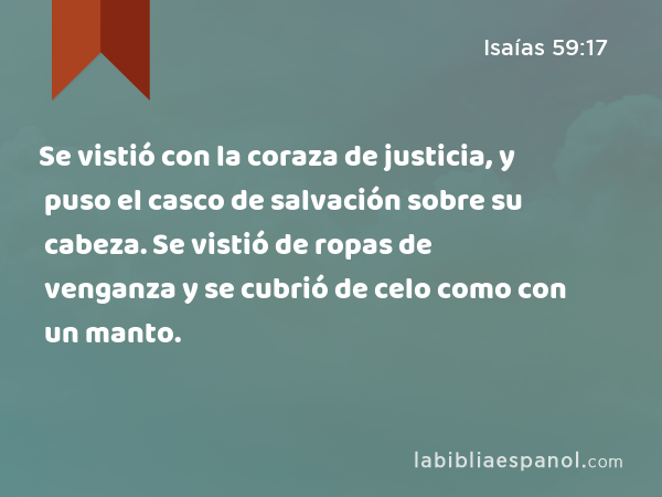 Se vistió con la coraza de justicia, y puso el casco de salvación sobre su cabeza. Se vistió de ropas de venganza y se cubrió de celo como con un manto. - Isaías 59:17