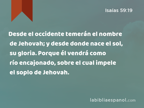 Desde el occidente temerán el nombre de Jehovah; y desde donde nace el sol, su gloria. Porque él vendrá como río encajonado, sobre el cual impele el soplo de Jehovah. - Isaías 59:19