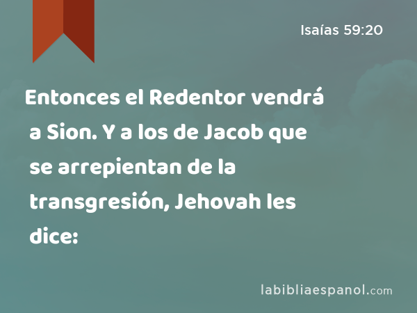 Entonces el Redentor vendrá a Sion. Y a los de Jacob que se arrepientan de la transgresión, Jehovah les dice: - Isaías 59:20