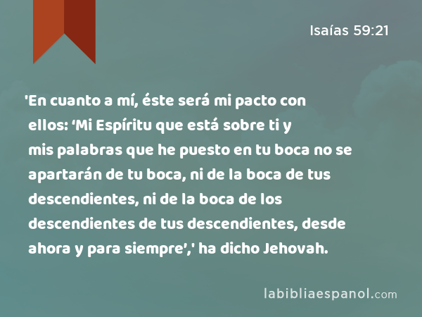 'En cuanto a mí, éste será mi pacto con ellos: ‘Mi Espíritu que está sobre ti y mis palabras que he puesto en tu boca no se apartarán de tu boca, ni de la boca de tus descendientes, ni de la boca de los descendientes de tus descendientes, desde ahora y para siempre’,' ha dicho Jehovah. - Isaías 59:21