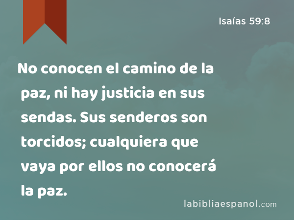 No conocen el camino de la paz, ni hay justicia en sus sendas. Sus senderos son torcidos; cualquiera que vaya por ellos no conocerá la paz. - Isaías 59:8