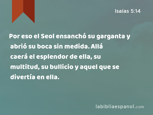 Por eso el Seol ensanchó su garganta y abrió su boca sin medida. Allá caerá el esplendor de ella, su multitud, su bullicio y aquel que se divertía en ella. - Isaías 5:14