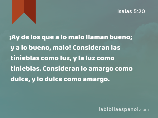 ¡Ay de los que a lo malo llaman bueno; y a lo bueno, malo! Consideran las tinieblas como luz, y la luz como tinieblas. Consideran lo amargo como dulce, y lo dulce como amargo. - Isaías 5:20