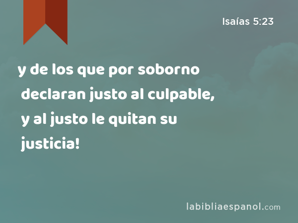 y de los que por soborno declaran justo al culpable, y al justo le quitan su justicia! - Isaías 5:23