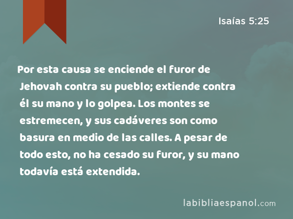 Por esta causa se enciende el furor de Jehovah contra su pueblo; extiende contra él su mano y lo golpea. Los montes se estremecen, y sus cadáveres son como basura en medio de las calles. A pesar de todo esto, no ha cesado su furor, y su mano todavía está extendida. - Isaías 5:25