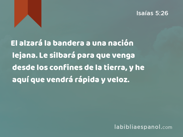 El alzará la bandera a una nación lejana. Le silbará para que venga desde los confines de la tierra, y he aquí que vendrá rápida y veloz. - Isaías 5:26