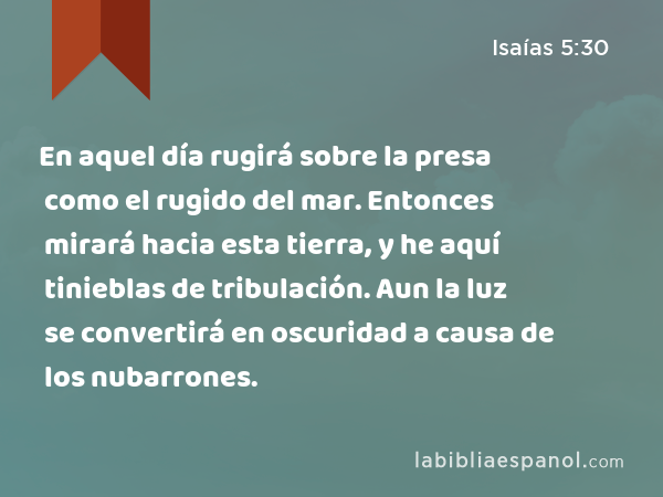 En aquel día rugirá sobre la presa como el rugido del mar. Entonces mirará hacia esta tierra, y he aquí tinieblas de tribulación. Aun la luz se convertirá en oscuridad a causa de los nubarrones. - Isaías 5:30