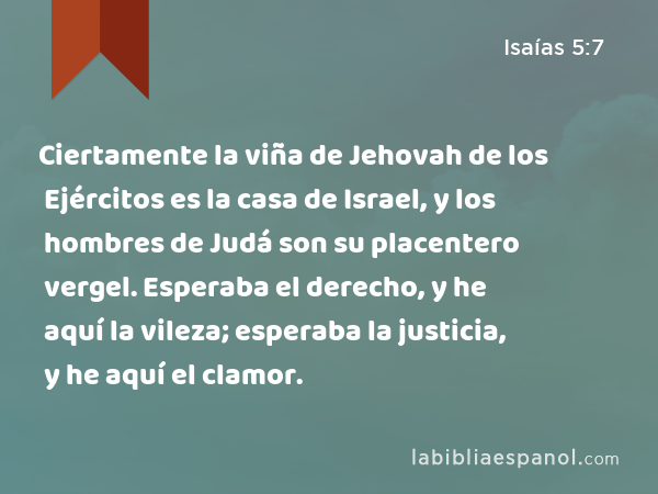 Ciertamente la viña de Jehovah de los Ejércitos es la casa de Israel, y los hombres de Judá son su placentero vergel. Esperaba el derecho, y he aquí la vileza; esperaba la justicia, y he aquí el clamor. - Isaías 5:7