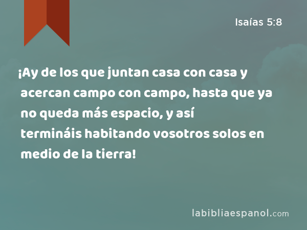 ¡Ay de los que juntan casa con casa y acercan campo con campo, hasta que ya no queda más espacio, y así termináis habitando vosotros solos en medio de la tierra! - Isaías 5:8