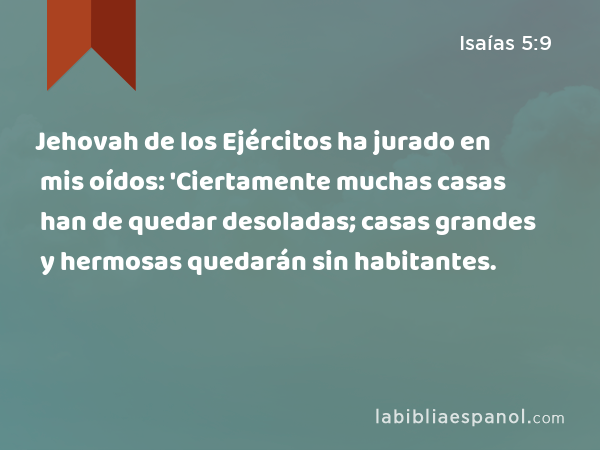 Jehovah de los Ejércitos ha jurado en mis oídos: 'Ciertamente muchas casas han de quedar desoladas; casas grandes y hermosas quedarán sin habitantes. - Isaías 5:9