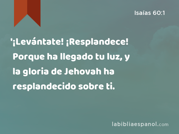 '¡Levántate! ¡Resplandece! Porque ha llegado tu luz, y la gloria de Jehovah ha resplandecido sobre ti. - Isaías 60:1