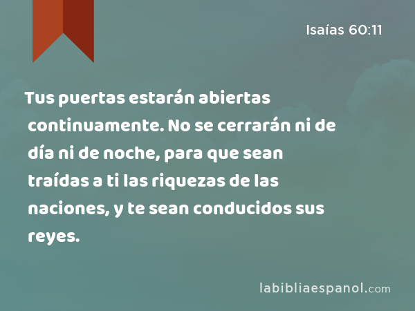 Tus puertas estarán abiertas continuamente. No se cerrarán ni de día ni de noche, para que sean traídas a ti las riquezas de las naciones, y te sean conducidos sus reyes. - Isaías 60:11