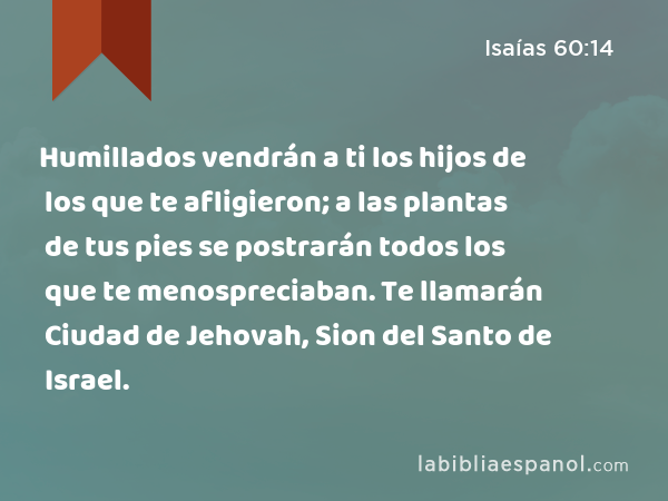 Humillados vendrán a ti los hijos de los que te afligieron; a las plantas de tus pies se postrarán todos los que te menospreciaban. Te llamarán Ciudad de Jehovah, Sion del Santo de Israel. - Isaías 60:14