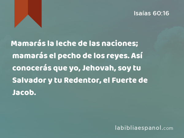 Mamarás la leche de las naciones; mamarás el pecho de los reyes. Así conocerás que yo, Jehovah, soy tu Salvador y tu Redentor, el Fuerte de Jacob. - Isaías 60:16