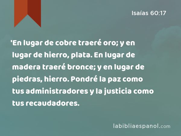 'En lugar de cobre traeré oro; y en lugar de hierro, plata. En lugar de madera traeré bronce; y en lugar de piedras, hierro. Pondré la paz como tus administradores y la justicia como tus recaudadores. - Isaías 60:17