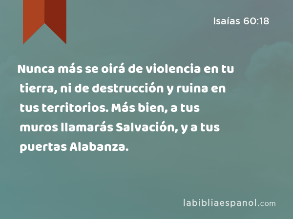 Nunca más se oirá de violencia en tu tierra, ni de destrucción y ruina en tus territorios. Más bien, a tus muros llamarás Salvación, y a tus puertas Alabanza. - Isaías 60:18