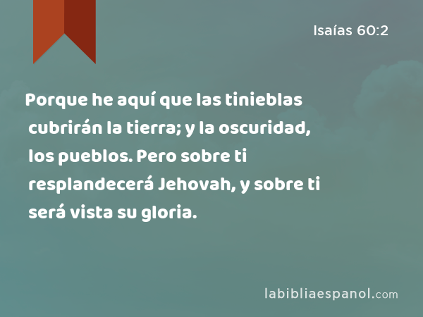 Porque he aquí que las tinieblas cubrirán la tierra; y la oscuridad, los pueblos. Pero sobre ti resplandecerá Jehovah, y sobre ti será vista su gloria. - Isaías 60:2