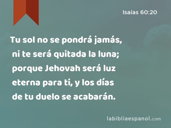 Tu sol no se pondrá jamás, ni te será quitada la luna; porque Jehovah será luz eterna para ti, y los días de tu duelo se acabarán. - Isaías 60:20