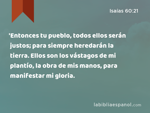 'Entonces tu pueblo, todos ellos serán justos; para siempre heredarán la tierra. Ellos son los vástagos de mi plantío, la obra de mis manos, para manifestar mi gloria. - Isaías 60:21