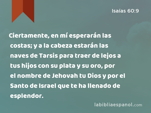 Ciertamente, en mí esperarán las costas; y a la cabeza estarán las naves de Tarsis para traer de lejos a tus hijos con su plata y su oro, por el nombre de Jehovah tu Dios y por el Santo de Israel que te ha llenado de esplendor. - Isaías 60:9