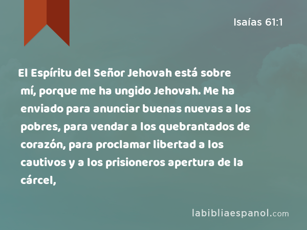 El Espíritu del Señor Jehovah está sobre mí, porque me ha ungido Jehovah. Me ha enviado para anunciar buenas nuevas a los pobres, para vendar a los quebrantados de corazón, para proclamar libertad a los cautivos y a los prisioneros apertura de la cárcel, - Isaías 61:1