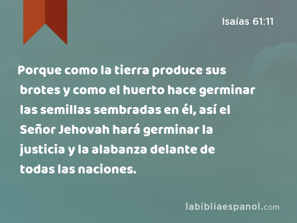 Porque como la tierra produce sus brotes y como el huerto hace germinar las semillas sembradas en él, así el Señor Jehovah hará germinar la justicia y la alabanza delante de todas las naciones. - Isaías 61:11