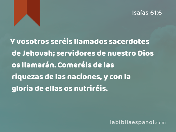 Y vosotros seréis llamados sacerdotes de Jehovah; servidores de nuestro Dios os llamarán. Comeréis de las riquezas de las naciones, y con la gloria de ellas os nutriréis. - Isaías 61:6