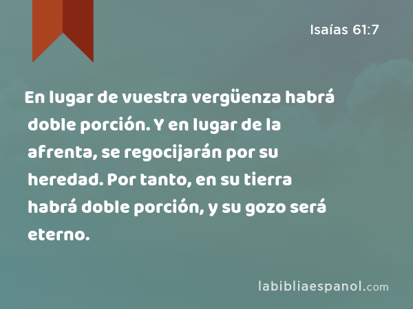 En lugar de vuestra vergüenza habrá doble porción. Y en lugar de la afrenta, se regocijarán por su heredad. Por tanto, en su tierra habrá doble porción, y su gozo será eterno. - Isaías 61:7