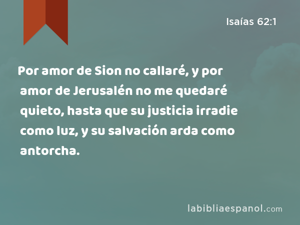 Por amor de Sion no callaré, y por amor de Jerusalén no me quedaré quieto, hasta que su justicia irradie como luz, y su salvación arda como antorcha. - Isaías 62:1