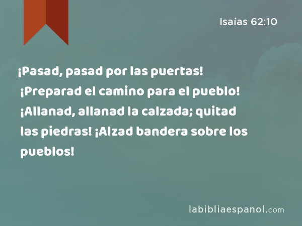 ¡Pasad, pasad por las puertas! ¡Preparad el camino para el pueblo! ¡Allanad, allanad la calzada; quitad las piedras! ¡Alzad bandera sobre los pueblos! - Isaías 62:10