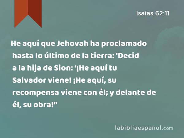 He aquí que Jehovah ha proclamado hasta lo último de la tierra: 'Decid a la hija de Sion: ‘¡He aquí tu Salvador viene! ¡He aquí, su recompensa viene con él; y delante de él, su obra!’' - Isaías 62:11