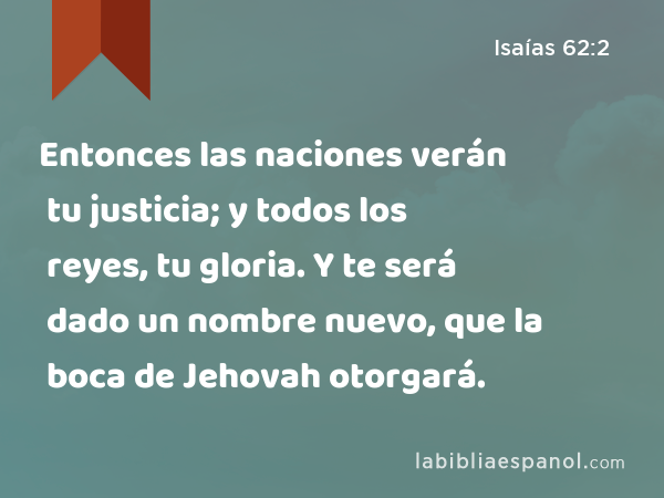 Entonces las naciones verán tu justicia; y todos los reyes, tu gloria. Y te será dado un nombre nuevo, que la boca de Jehovah otorgará. - Isaías 62:2