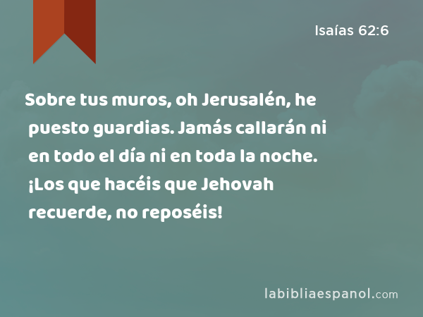 Sobre tus muros, oh Jerusalén, he puesto guardias. Jamás callarán ni en todo el día ni en toda la noche. ¡Los que hacéis que Jehovah recuerde, no reposéis! - Isaías 62:6