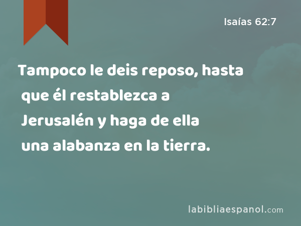 Tampoco le deis reposo, hasta que él restablezca a Jerusalén y haga de ella una alabanza en la tierra. - Isaías 62:7