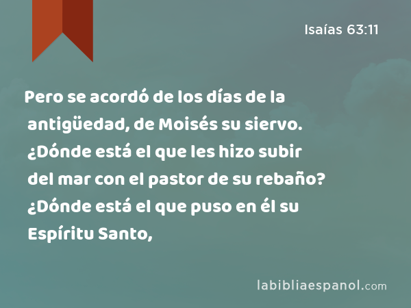 Pero se acordó de los días de la antigüedad, de Moisés su siervo. ¿Dónde está el que les hizo subir del mar con el pastor de su rebaño? ¿Dónde está el que puso en él su Espíritu Santo, - Isaías 63:11