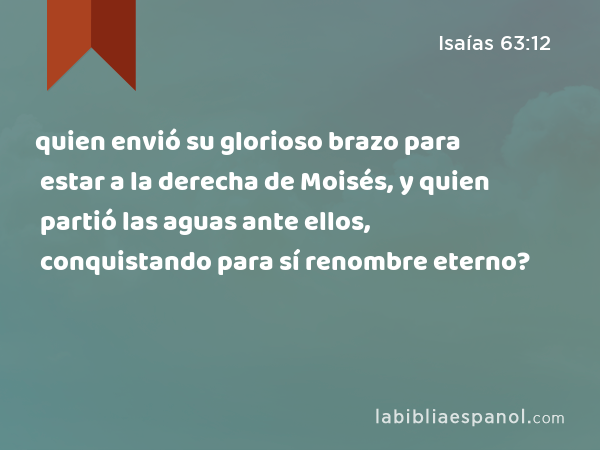 quien envió su glorioso brazo para estar a la derecha de Moisés, y quien partió las aguas ante ellos, conquistando para sí renombre eterno? - Isaías 63:12