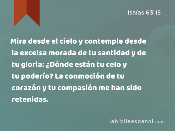 Mira desde el cielo y contempla desde la excelsa morada de tu santidad y de tu gloria: ¿Dónde están tu celo y tu poderío? La conmoción de tu corazón y tu compasión me han sido retenidas. - Isaías 63:15