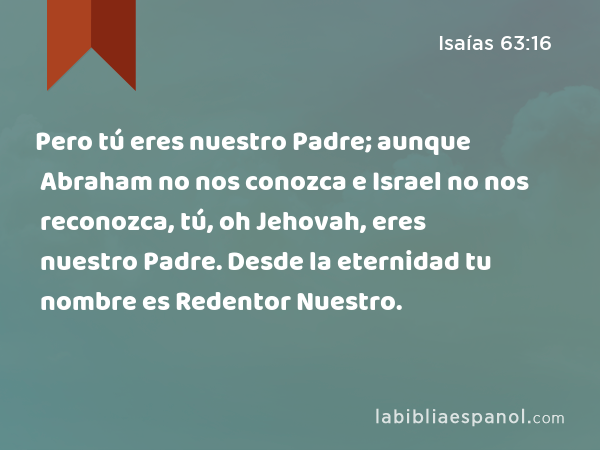 Pero tú eres nuestro Padre; aunque Abraham no nos conozca e Israel no nos reconozca, tú, oh Jehovah, eres nuestro Padre. Desde la eternidad tu nombre es Redentor Nuestro. - Isaías 63:16