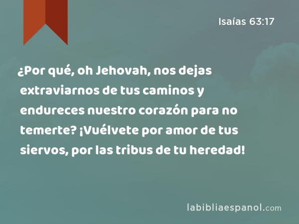 ¿Por qué, oh Jehovah, nos dejas extraviarnos de tus caminos y endureces nuestro corazón para no temerte? ¡Vuélvete por amor de tus siervos, por las tribus de tu heredad! - Isaías 63:17