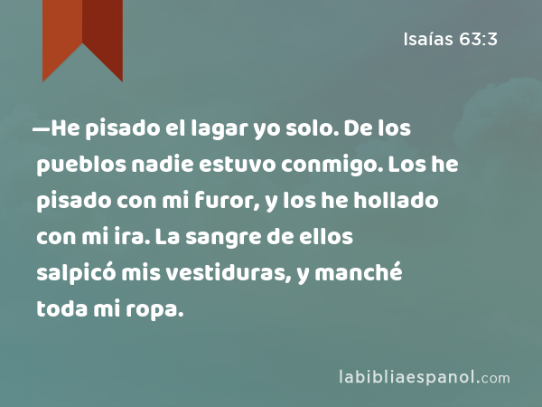 —He pisado el lagar yo solo. De los pueblos nadie estuvo conmigo. Los he pisado con mi furor, y los he hollado con mi ira. La sangre de ellos salpicó mis vestiduras, y manché toda mi ropa. - Isaías 63:3